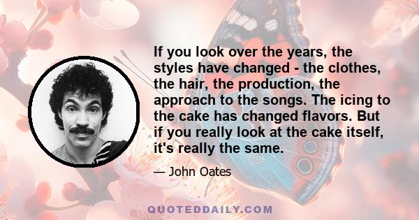 If you look over the years, the styles have changed - the clothes, the hair, the production, the approach to the songs. The icing to the cake has changed flavors. But if you really look at the cake itself, it's really