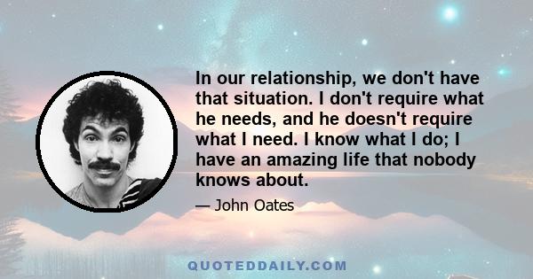 In our relationship, we don't have that situation. I don't require what he needs, and he doesn't require what I need. I know what I do; I have an amazing life that nobody knows about.