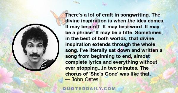 There's a lot of craft in songwriting. The divine inspiration is when the idea comes. It may be a riff. It may be a word. It may be a phrase. It may be a title. Sometimes, in the best of both worlds, that divine