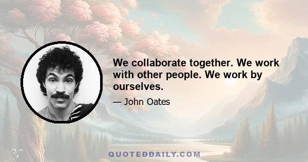 We collaborate together. We work with other people. We work by ourselves.