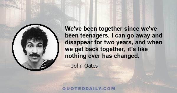 We've been together since we've been teenagers. I can go away and disappear for two years, and when we get back together, it's like nothing ever has changed.