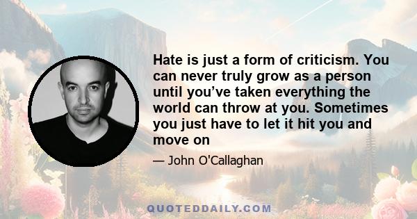 Hate is just a form of criticism. You can never truly grow as a person until you’ve taken everything the world can throw at you. Sometimes you just have to let it hit you and move on