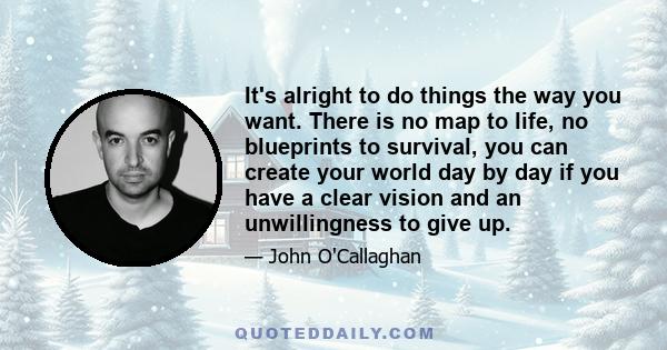 It's alright to do things the way you want. There is no map to life, no blueprints to survival, you can create your world day by day if you have a clear vision and an unwillingness to give up.