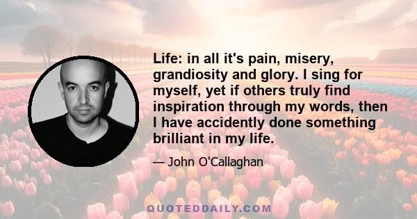 Life: in all it's pain, misery, grandiosity and glory. I sing for myself, yet if others truly find inspiration through my words, then I have accidently done something brilliant in my life.