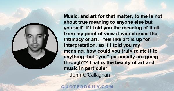 Music, and art for that matter, to me is not about true meaning to anyone else but yourself. If I told you the meaning of it all from my point of view it would erase the intimacy of art. I feel like art is up for