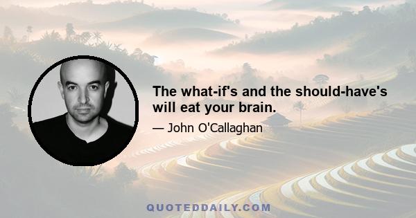 The what-if's and the should-have's will eat your brain.