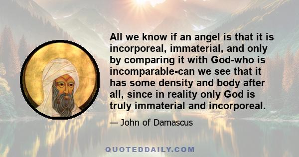 All we know if an angel is that it is incorporeal, immaterial, and only by comparing it with God-who is incomparable-can we see that it has some density and body after all, since in reality only God is truly immaterial