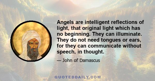 Angels are intelligent reflections of light, that original light which has no beginning. They can illuminate. They do not need tongues or ears, for they can communicate without speech, in thought.