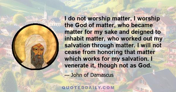 I do not worship matter, I worship the God of matter, who became matter for my sake and deigned to inhabit matter, who worked out my salvation through matter. I will not cease from honoring that matter which works for