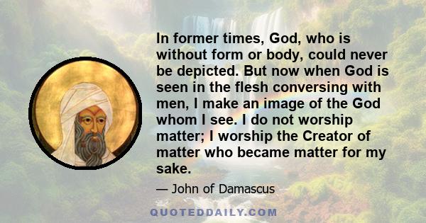 In former times, God, who is without form or body, could never be depicted. But now when God is seen in the flesh conversing with men, I make an image of the God whom I see. I do not worship matter; I worship the