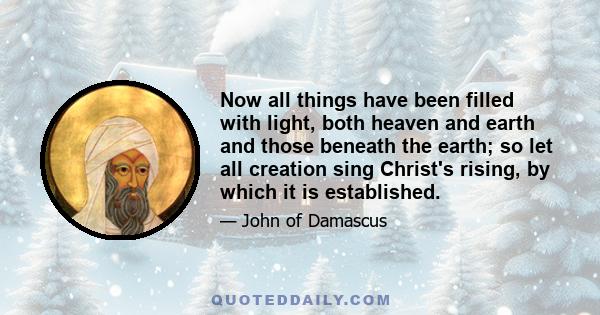 Now all things have been filled with light, both heaven and earth and those beneath the earth; so let all creation sing Christ's rising, by which it is established.