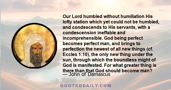 Our Lord humbled without humiliation His lofty station which yet could not be humbled, and condescends to His servants, with a condescension ineffable and incomprehensible. God being perfect becomes perfect man, and