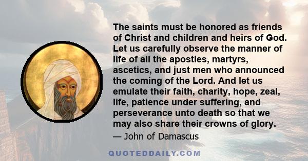 The saints must be honored as friends of Christ and children and heirs of God. Let us carefully observe the manner of life of all the apostles, martyrs, ascetics, and just men who announced the coming of the Lord. And