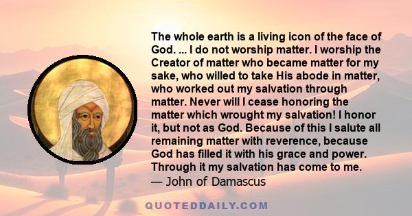 The whole earth is a living icon of the face of God. ... I do not worship matter. I worship the Creator of matter who became matter for my sake, who willed to take His abode in matter, who worked out my salvation