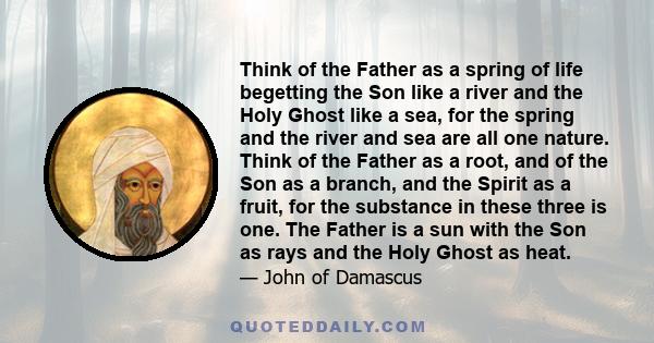 Think of the Father as a spring of life begetting the Son like a river and the Holy Ghost like a sea, for the spring and the river and sea are all one nature. Think of the Father as a root, and of the Son as a branch,