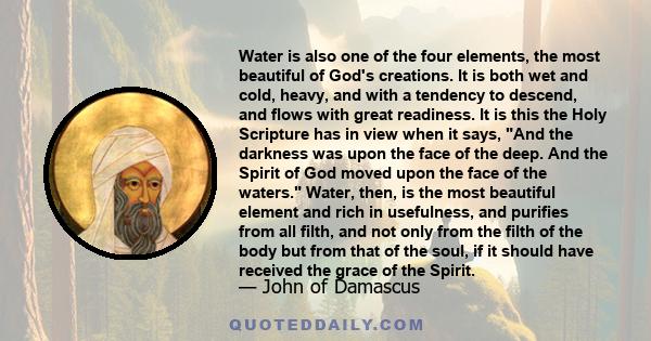 Water is also one of the four elements, the most beautiful of God's creations. It is both wet and cold, heavy, and with a tendency to descend, and flows with great readiness. It is this the Holy Scripture has in view