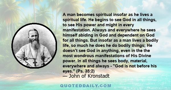 A man becomes spiritual insofar as he lives a spiritual life. He begins to see God in all things, to see His power and might in every manifestation. Always and everywhere he sees himself abiding in God and dependent on