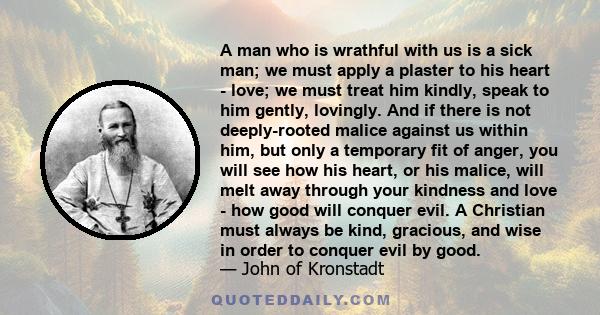 A man who is wrathful with us is a sick man; we must apply a plaster to his heart - love; we must treat him kindly, speak to him gently, lovingly. And if there is not deeply-rooted malice against us within him, but only 