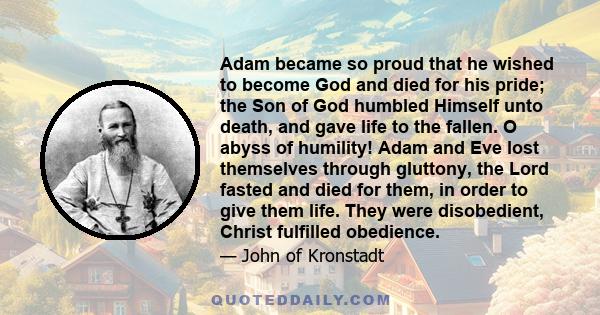 Adam became so proud that he wished to become God and died for his pride; the Son of God humbled Himself unto death, and gave life to the fallen. O abyss of humility! Adam and Eve lost themselves through gluttony, the