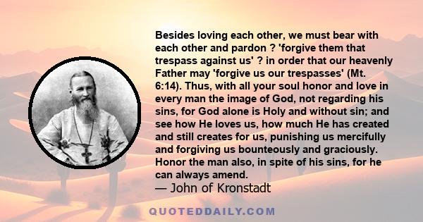 Besides loving each other, we must bear with each other and pardon ? 'forgive them that trespass against us' ? in order that our heavenly Father may 'forgive us our trespasses' (Mt. 6:14). Thus, with all your soul honor 