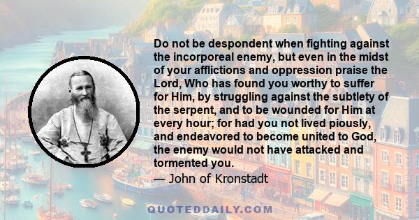 Do not be despondent when fighting against the incorporeal enemy, but even in the midst of your afflictions and oppression praise the Lord, Who has found you worthy to suffer for Him, by struggling against the subtlety