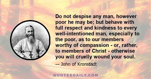 Do not despise any man, however poor he may be; but behave with full respect and kindness to every well-intentioned man, especially to the poor, as to our members worthy of compassion - or, rather, to members of Christ