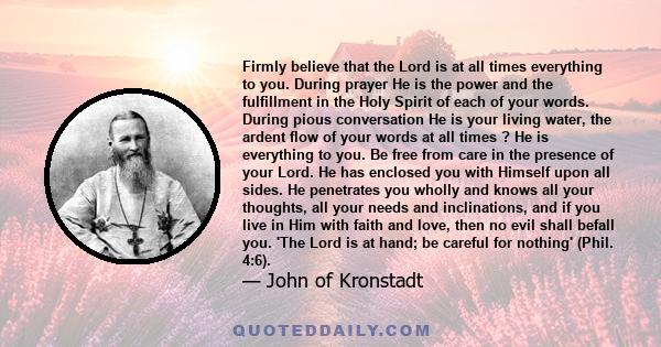 Firmly believe that the Lord is at all times everything to you. During prayer He is the power and the fulfillment in the Holy Spirit of each of your words. During pious conversation He is your living water, the ardent