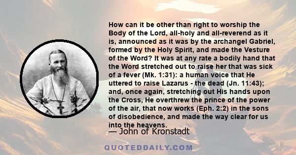 How can it be other than right to worship the Body of the Lord, all-holy and all-reverend as it is, announced as it was by the archangel Gabriel, formed by the Holy Spirit, and made the Vesture of the Word? It was at