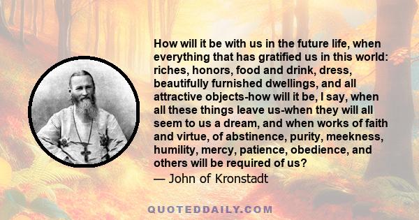 How will it be with us in the future life, when everything that has gratified us in this world: riches, honors, food and drink, dress, beautifully furnished dwellings, and all attractive objects-how will it be, I say,