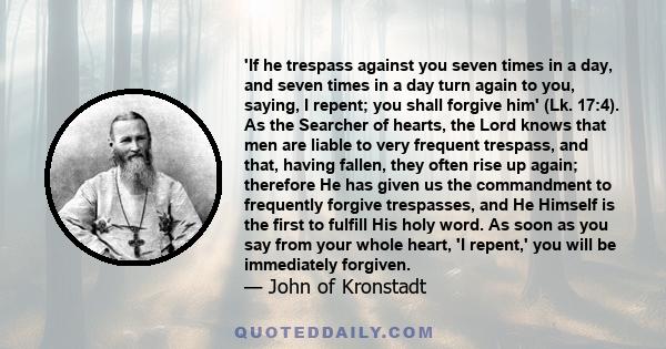 'If he trespass against you seven times in a day, and seven times in a day turn again to you, saying, I repent; you shall forgive him' (Lk. 17:4). As the Searcher of hearts, the Lord knows that men are liable to very