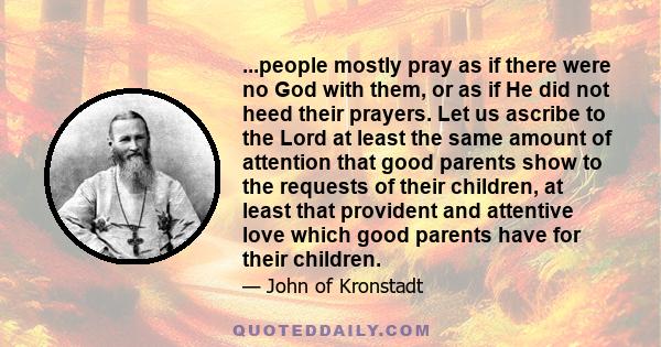 ...people mostly pray as if there were no God with them, or as if He did not heed their prayers. Let us ascribe to the Lord at least the same amount of attention that good parents show to the requests of their children, 