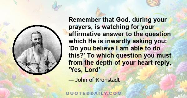 Remember that God, during your prayers, is watching for your affirmative answer to the question which He is inwardly asking you: 'Do you believe I am able to do this?' To which question you must from the depth of your