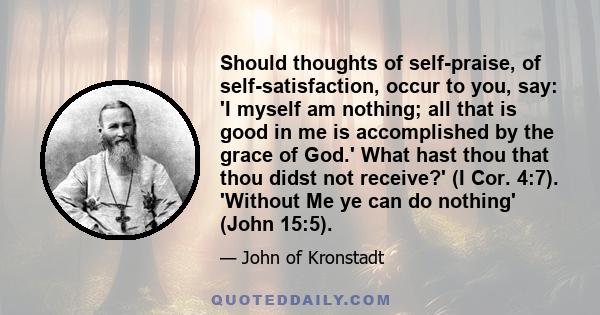 Should thoughts of self-praise, of self-satisfaction, occur to you, say: 'I myself am nothing; all that is good in me is accomplished by the grace of God.' What hast thou that thou didst not receive?' (I Cor. 4:7).