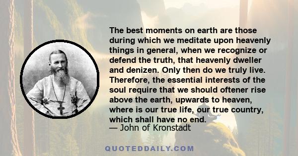 The best moments on earth are those during which we meditate upon heavenly things in general, when we recognize or defend the truth, that heavenly dweller and denizen. Only then do we truly live. Therefore, the