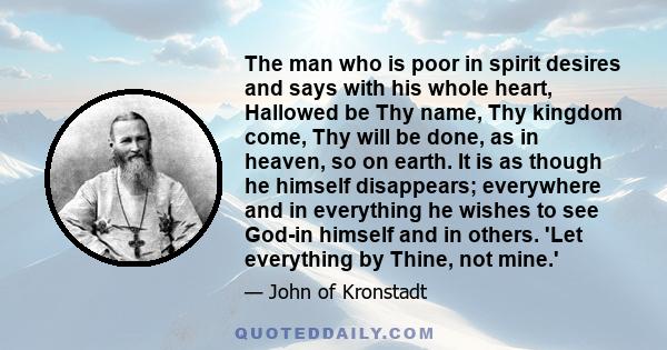 The man who is poor in spirit desires and says with his whole heart, Hallowed be Thy name, Thy kingdom come, Thy will be done, as in heaven, so on earth. It is as though he himself disappears; everywhere and in