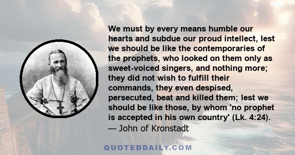 We must by every means humble our hearts and subdue our proud intellect, lest we should be like the contemporaries of the prophets, who looked on them only as sweet-voiced singers, and nothing more; they did not wish to 