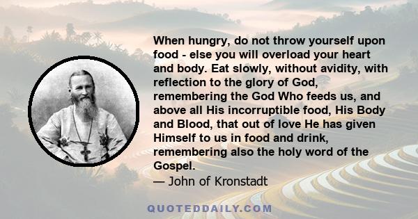 When hungry, do not throw yourself upon food - else you will overload your heart and body. Eat slowly, without avidity, with reflection to the glory of God, remembering the God Who feeds us, and above all His