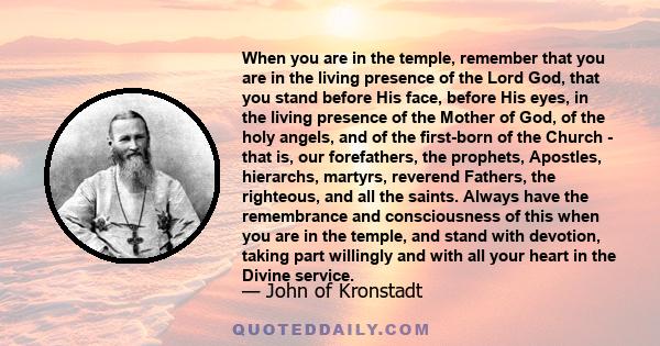 When you are in the temple, remember that you are in the living presence of the Lord God, that you stand before His face, before His eyes, in the living presence of the Mother of God, of the holy angels, and of the