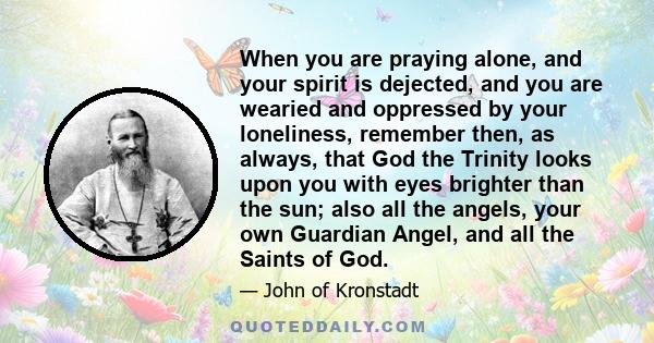 When you are praying alone, and your spirit is dejected, and you are wearied and oppressed by your loneliness, remember then, as always, that God the Trinity looks upon you with eyes brighter than the sun; also all the