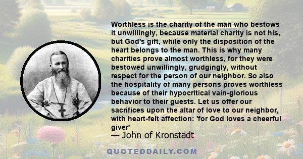 Worthless is the charity of the man who bestows it unwillingly, because material charity is not his, but God's gift, while only the disposition of the heart belongs to the man. This is why many charities prove almost