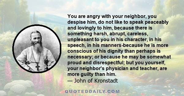 You are angry with your neighbor, you despise him, do not like to speak peaceably and lovingly to him, because there is something harsh, abrupt, careless, unpleasant to you in his character, in his speech, in his