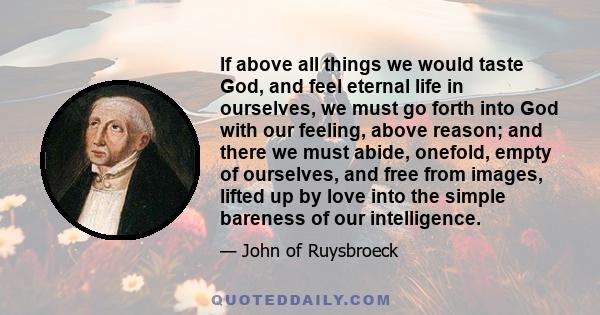 If above all things we would taste God, and feel eternal life in ourselves, we must go forth into God with our feeling, above reason; and there we must abide, onefold, empty of ourselves, and free from images, lifted up 