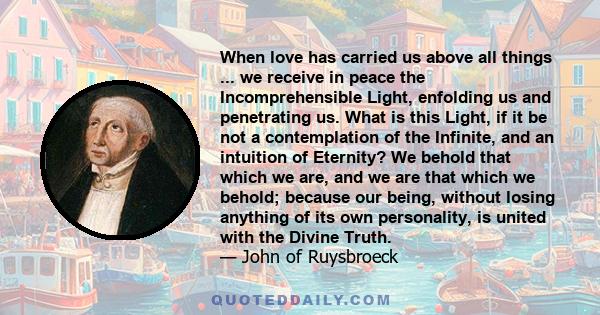 When love has carried us above all things ... we receive in peace the Incomprehensible Light, enfolding us and penetrating us. What is this Light, if it be not a contemplation of the Infinite, and an intuition of