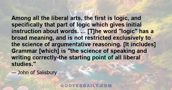 Among all the liberal arts, the first is logic, and specifically that part of logic which gives initial instruction about words. ... [T]he word logic has a broad meaning, and is not restricted exclusively to the science 