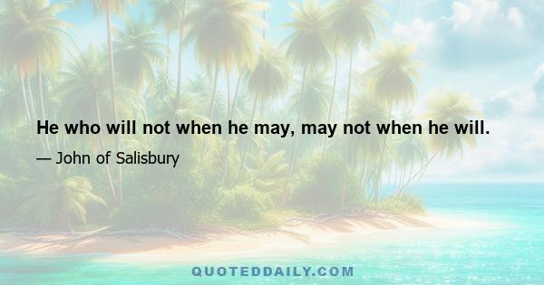 He who will not when he may, may not when he will.