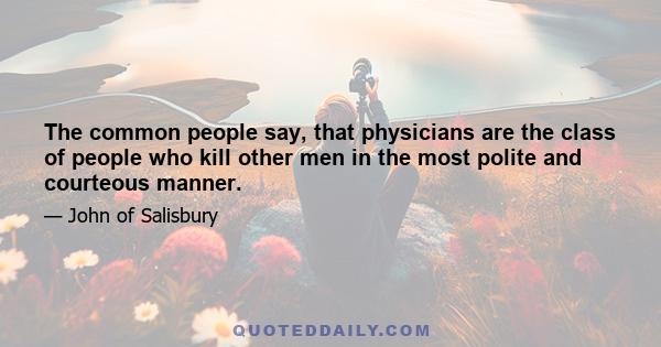 The common people say, that physicians are the class of people who kill other men in the most polite and courteous manner.