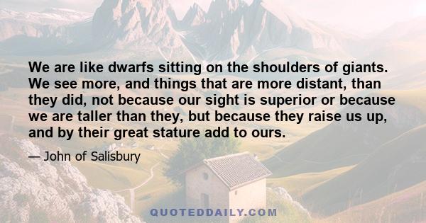 We are like dwarfs sitting on the shoulders of giants. We see more, and things that are more distant, than they did, not because our sight is superior or because we are taller than they, but because they raise us up,