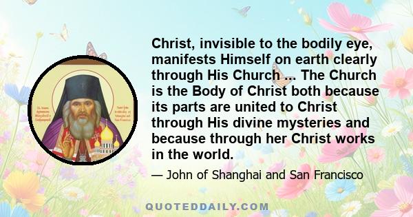 Christ, invisible to the bodily eye, manifests Himself on earth clearly through His Church ... The Church is the Body of Christ both because its parts are united to Christ through His divine mysteries and because