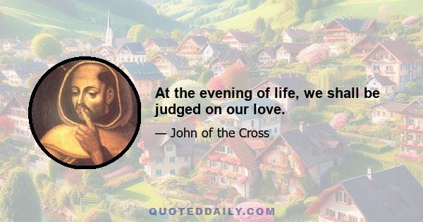 At the evening of life, we shall be judged on our love.