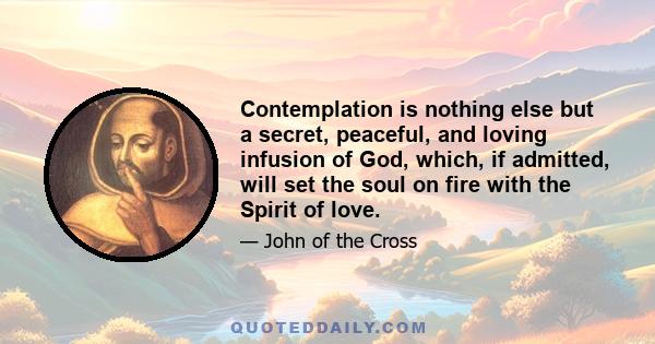 Contemplation is nothing else but a secret, peaceful, and loving infusion of God, which, if admitted, will set the soul on fire with the Spirit of love.